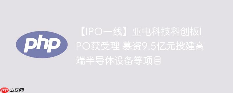 【ipo一线】亚电科技科创板ipo获受理 募资9.5亿元投建高端半导体设备等项目