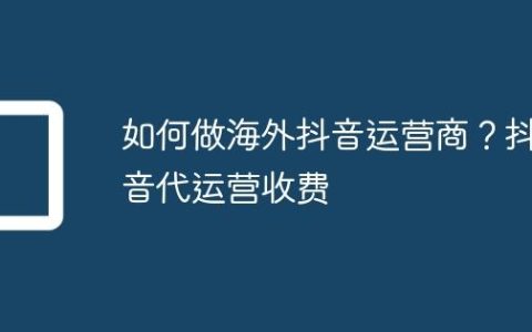如何做海外抖音运营商？抖音代运营收费