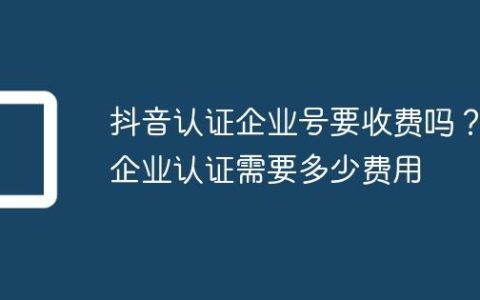 抖音认证企业号要收费吗？企业认证需要多少费用