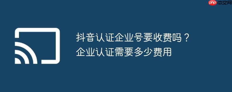 抖音认证企业号要收费吗?企业认证需要多少费用