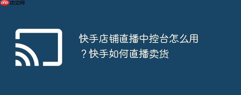 快手店铺直播中控台怎么用?快手如何直播卖货