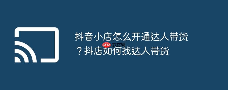 抖音小店怎么开通达人带货?抖店如何找达人带货
