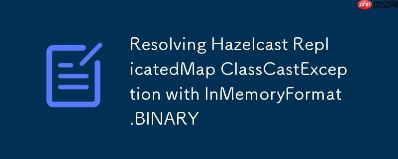 Resolving Hazelcast ReplicatedMap ClassCastException with InMemoryFormat.BINARY