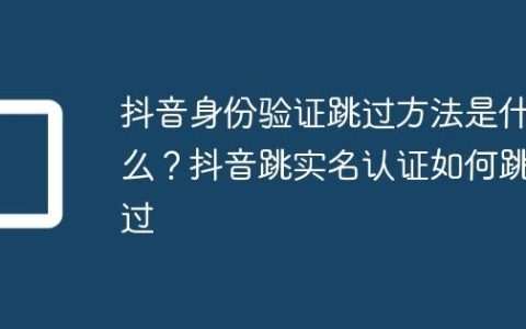 抖音身份验证跳过方法是什么？抖音跳实名认证如何跳过
