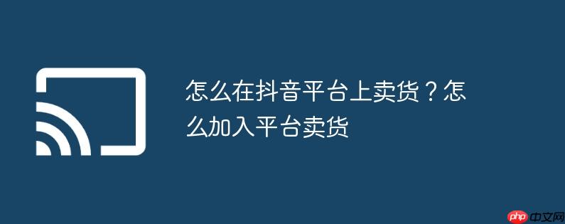 怎么在抖音平台上卖货?怎么加入平台卖货