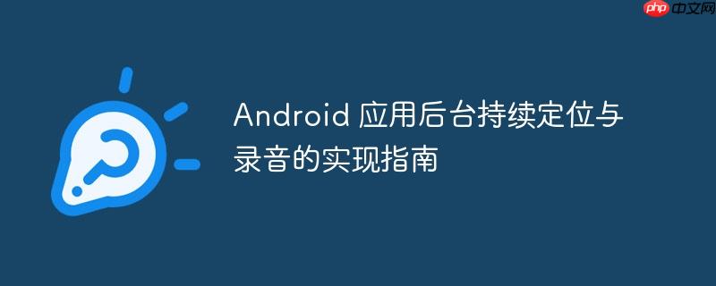 Android 应用后台持续定位与录音的实现指南