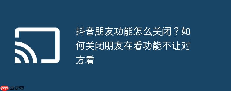 抖音朋友功能怎么关闭?如何关闭朋友在看功能不让对方看