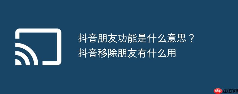 抖音朋友功能是什么意思?抖音移除朋友有什么用