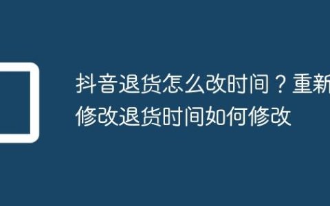 抖音退货怎么改时间？重新修改退货时间如何修改