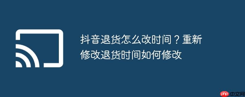 抖音退货怎么改时间?重新修改退货时间如何修改