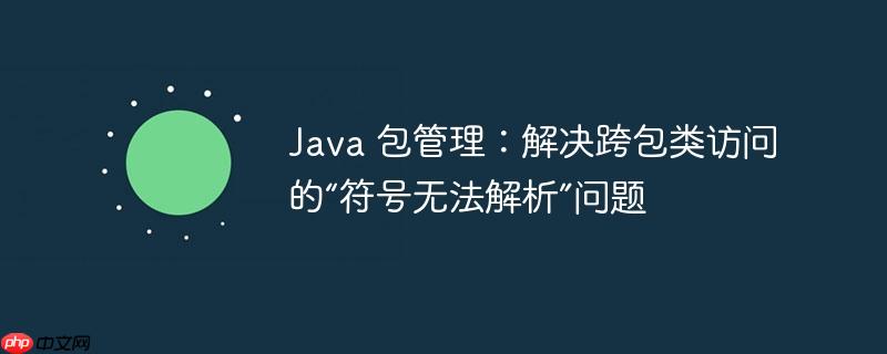 Java 包管理:解决跨包类访问的“符号无法解析”问题