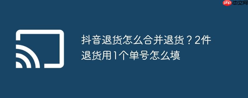抖音退货怎么合并退货?2件退货用1个单号怎么填