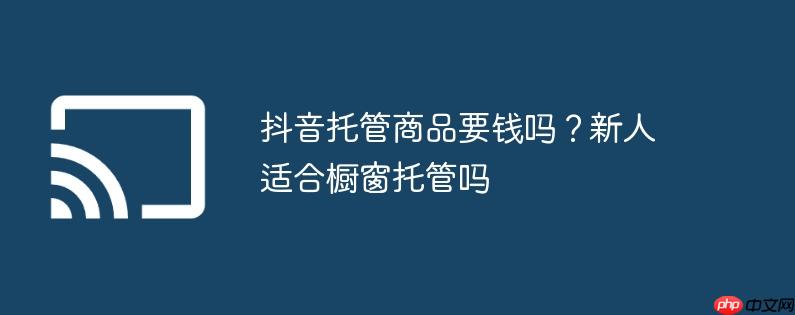 抖音托管商品要钱吗?新人适合橱窗托管吗