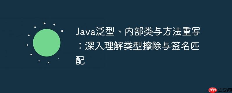 Java泛型、内部类与方法重写：深入理解类型擦除与签名匹配