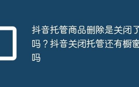 抖音托管商品删除是关闭了吗？抖音关闭托管还有橱窗吗