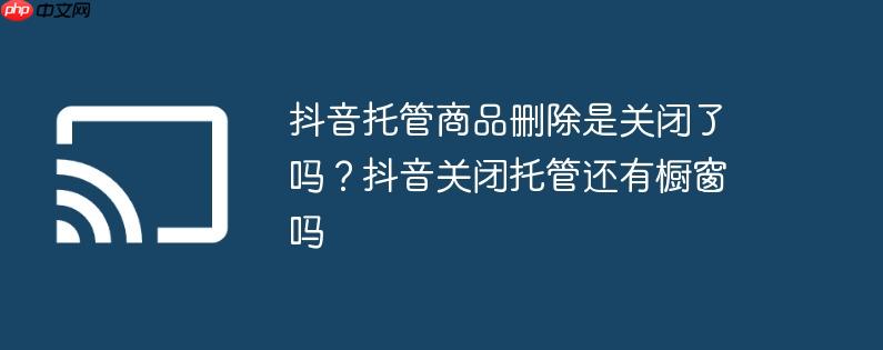 抖音托管商品删除是关闭了吗?抖音关闭托管还有橱窗吗