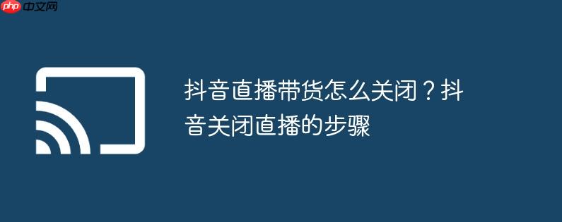 抖音直播带货怎么关闭?抖音关闭直播的步骤