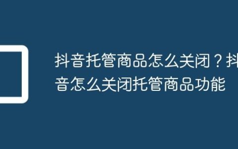 抖音托管商品怎么关闭？抖音怎么关闭托管商品功能