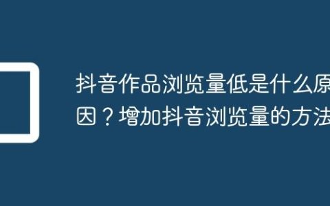 抖音作品浏览量低是什么原因？增加抖音浏览量的方法