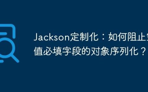 Jackson定制化：如何阻止空值必填字段的对象序列化？