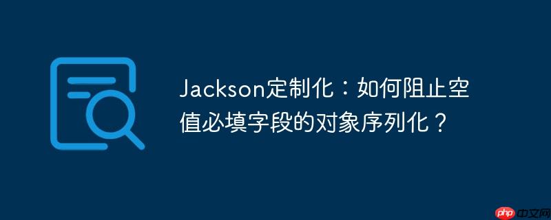 jackson定制化:如何阻止空值必填字段的对象序列化?