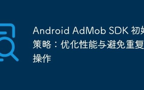 Android AdMob SDK 初始化策略：优化性能与避免重复操作