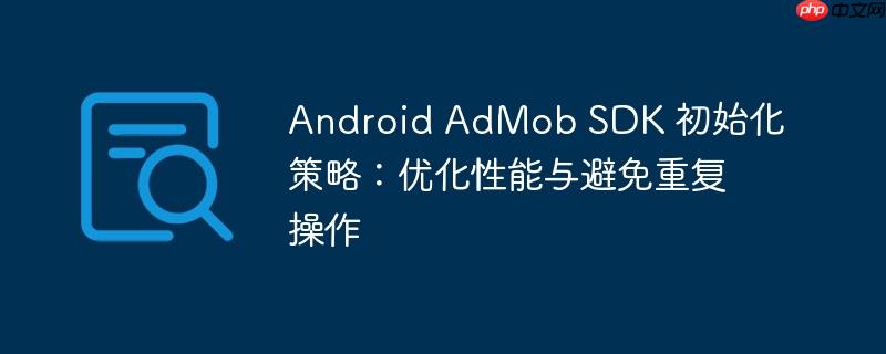android admob sdk 初始化策略:优化性能与避免重复操作