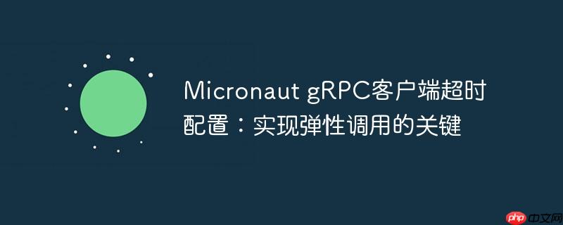 Micronaut gRPC客户端超时配置:实现弹性调用的关键