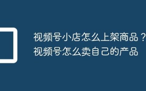 视频号小店怎么上架商品？视频号怎么卖自己的产品