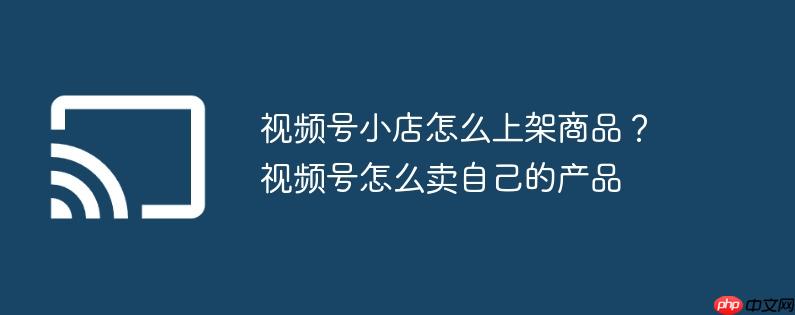 视频号小店怎么上架商品？视频号怎么卖自己的产品