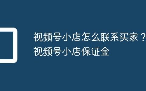 视频号小店怎么联系买家？视频号小店保证金