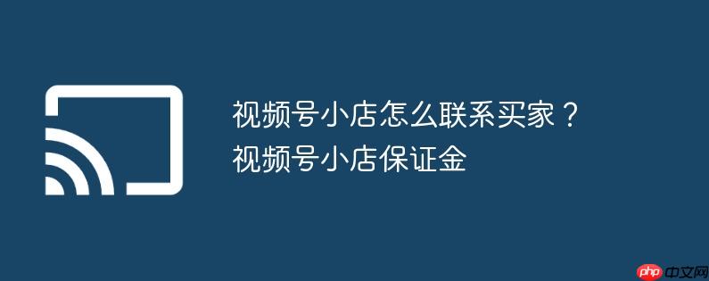 视频号小店怎么联系买家?视频号小店保证金