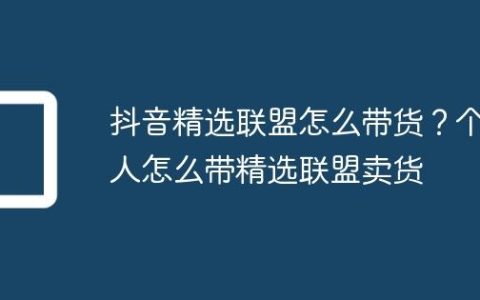 抖音精选联盟怎么带货？个人怎么带精选联盟卖货