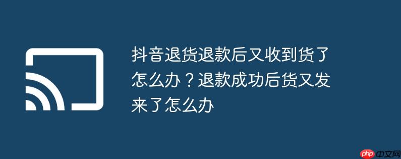 抖音退货退款后又收到货了怎么办?退款成功后货又发来了怎么办