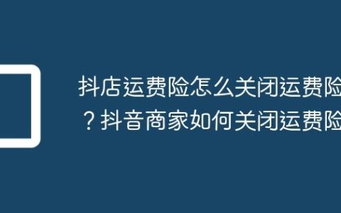 抖店运费险怎么关闭运费险？抖音商家如何关闭运费险