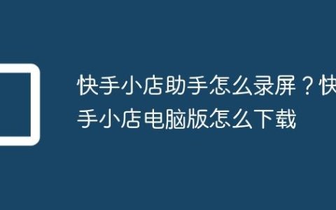 快手小店助手怎么录屏？快手小店电脑版怎么下载