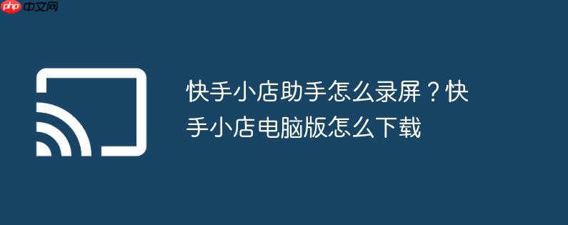 快手小店助手怎么录屏?快手小店电脑版怎么下载