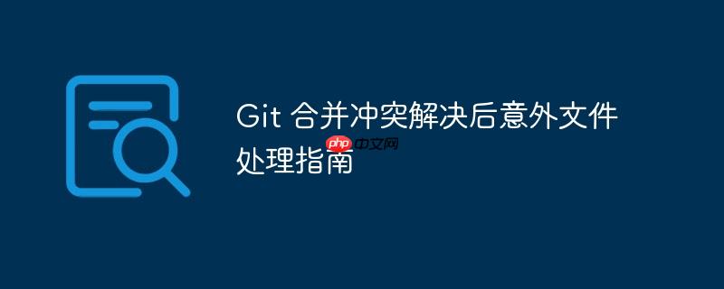 Git 合并冲突解决后意外文件处理指南