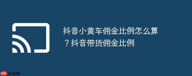 抖音小黄车佣金比例怎么算?抖音带货佣金比例