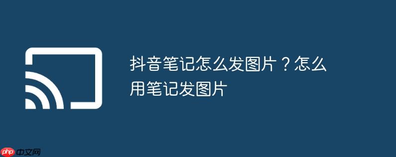 抖音笔记怎么发图片?怎么用笔记发图片