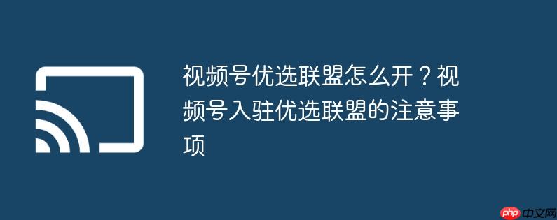 视频号优选联盟怎么开?视频号入驻优选联盟的注意事项