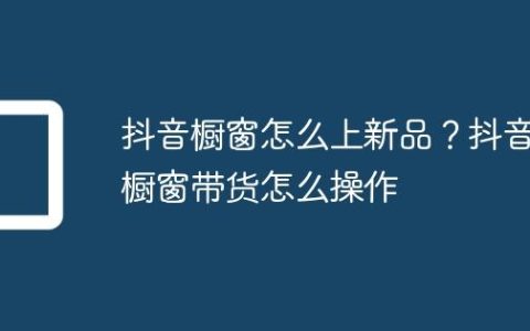 抖音橱窗怎么上新品？抖音橱窗带货怎么操作