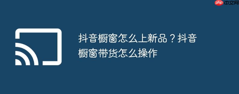 抖音橱窗怎么上新品？抖音橱窗带货怎么操作
