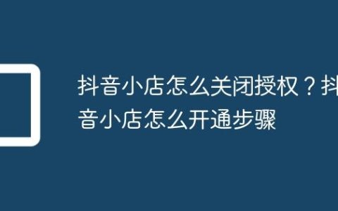 抖音小店怎么关闭授权？抖音小店怎么开通步骤