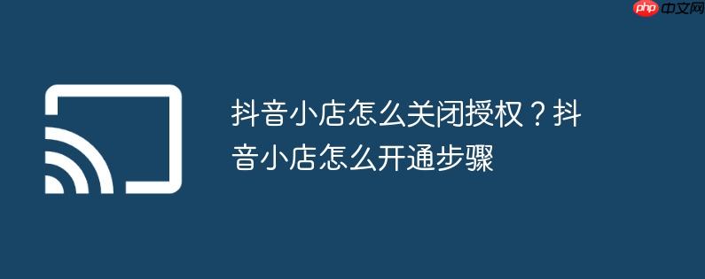 抖音小店怎么关闭授权？抖音小店怎么开通步骤