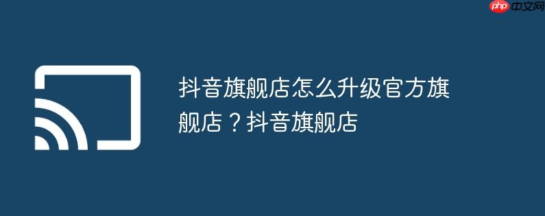 抖音旗舰店怎么升级官方旗舰店?抖音旗舰店