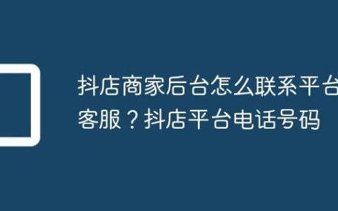 抖店商家后台怎么联系平台客服？抖店平台电话号码
