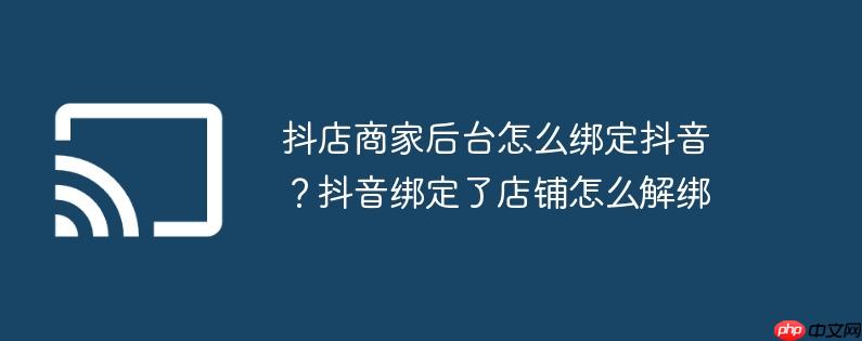 抖店商家后台怎么绑定抖音?抖音绑定了店铺怎么解绑
