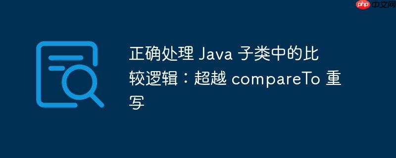 正确处理 java 子类中的比较逻辑:超越 compareto 重写