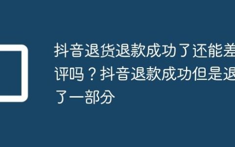 抖音退货退款成功了还能差评吗？抖音退款成功但是退了一部分